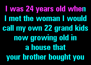 I was 24 years old when
I met the woman I would
call my own 22 grand kids
now growing old in
a house that
your brother bought you