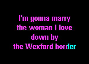 I'm gonna marry
the woman I love

down by
the Wexford border