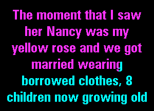 The moment that I saw
her Nancy was my
yellow rose and we got
married wearing
borrowed clothes, 8
children now growing old