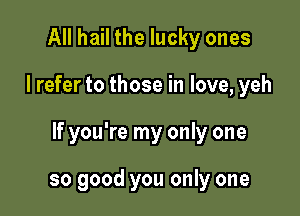 All hail the lucky ones

I refer to those in love, yeh

If you're my only one

so good you only one