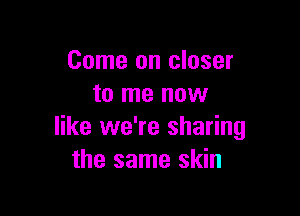 Come on closer
to me now

like we're sharing
the same skin