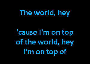 The world, hey

'cause I'm on top
of the world, hey
I'm on top of
