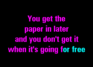 You get the
paper in later

and you don't get it
when it's going for free