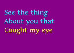 See the thing
About you that

Caught my eye