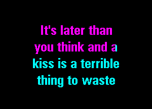 It's later than
you think and a

kiss is a terrible
thing to waste