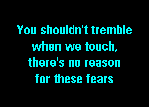 You shouldn't tremble
when we touch,

there's no reason
for these fears