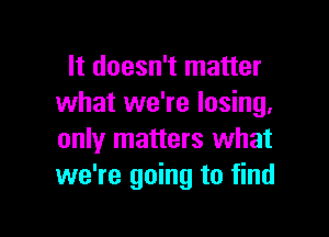 It doesn't matter
what we're losing,

only matters what
we're going to find