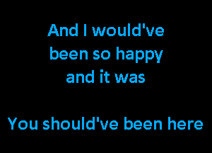 And I would've
been so happy

and it was

You should've been here