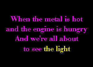 When the metal is hot

and the engine is hungry
And we're all about

to see the light