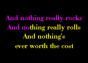 And nothing really rocks
And nothing really rolls
And nothing's

ever worth the cost