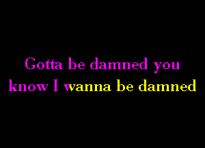 Gotta be damned you

know I wanna be damned