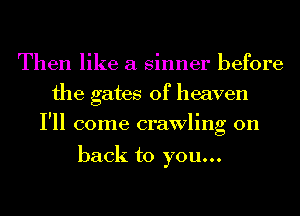 Then like a sinner before
the gates of heaven
I'll come crawling on

back to you...