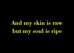 And my skin is raw

but my soul is ripe