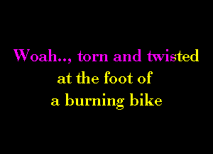 Woah.., torn and twisted
at the foot of

a burning bike