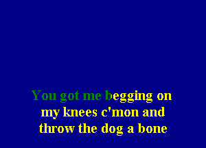 You got me begging on
my knees c'mon and
throw the (log a bone