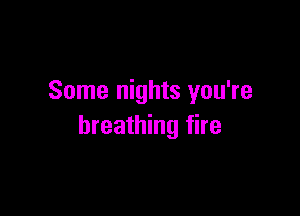 Some nights you're

breathing fire
