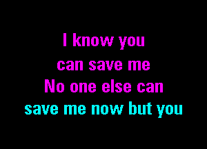 I know you
can save me

No one else can
save me now but you