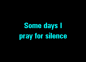 Some days I

pray for silence