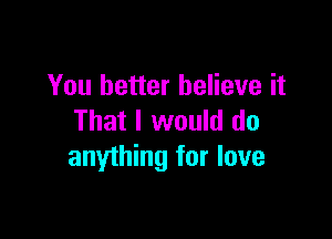 You better believe it

That I would do
anything for love