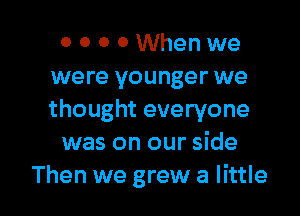 0 0 0 0 When we
were younger we

thought everyone
was on our side
Then we grew at little