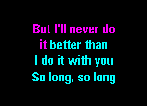 But I'll never do
it better than

I do it with you
Solong,solong