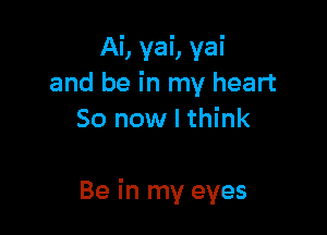 Ai, yai, yai
and be in my heart
So now I think

Be in my eyes