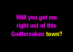 Will you get me
right out of this

Godforsaken town?