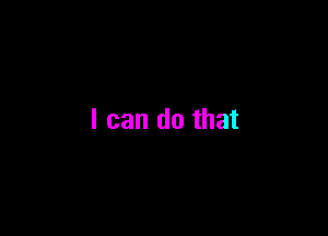 I can do that