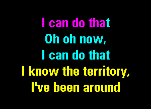 I can do that
Oh oh now.

I can do that
I know the territory.
I've been around