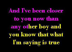 And I've been closer

to you now than
any other boy and

you know that What
I'm saying is true