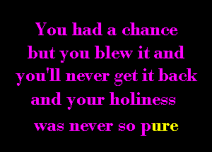 You had a chance

but you blew it and
you'll never get it back

and your holiness

was 116V 61' SO pure