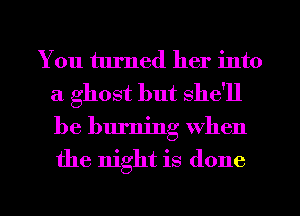You turned her into
a ghost but she'll
be burning When
the night is done