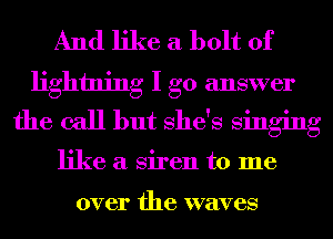 And like a bolt of
lightning I go answer
the call but She's singing

like a Siren to me

over the waves