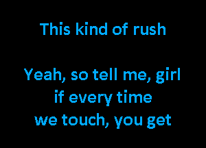 This kind of rush

Yeah, so tell me, girl
if every time
we touch, you get