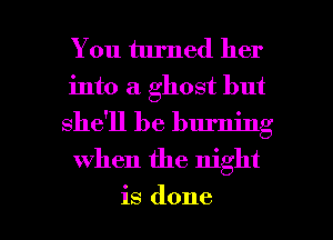 You turned her
into a ghost but
she'll be burning

when the night

is done I