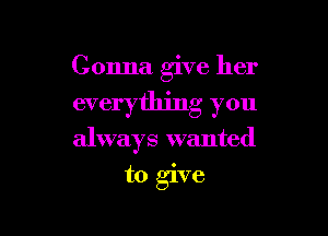 Gonna give her

everything you
always wanted
to give