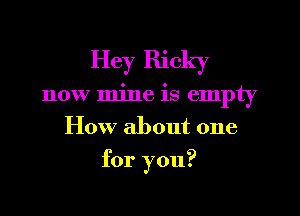 Hey Ricky
now mine is empty
How about one
for you?