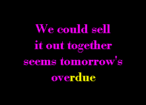 We could sell

it out together

seems tomorrow's
overdue