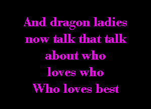 And dragon ladies
now talk that talk
about who
loves Who

Who loves best