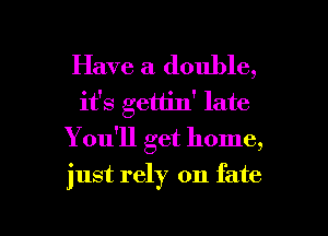 Have a double,
it's gettin' late
Youql get home,

just rely on fate

g