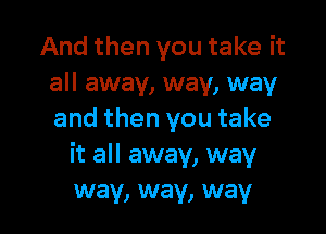 And then you take it
all away, way, way

and then you take
it all away, way
way, way, way