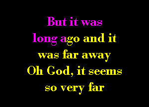 But it was
long ago and it

was far away
Oh God, it seems

so very far