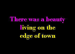 There was a beauty

living on the

edge of town