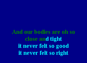 And our bodies are oh so
close and tight
it never felt so good
it never felt so tight