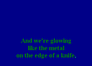 And we're glowing
like the metal
on the edge ofa knife,