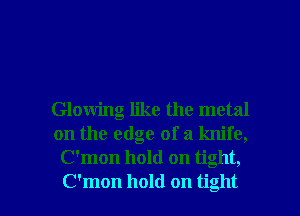 Glowing like the metal
on the edge of a knife,
C'mon hold on tight,

C'mon hold on tight I