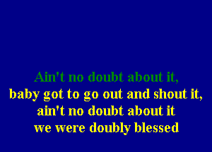 Ain't no doubt about it,
baby got to go out and shout it,
ain't no doubt about it
we were doubly blessed