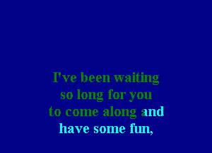 I've been waiting
so long for you
to come along and
have some fun,