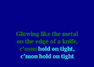 Glowing like the metal
on the edge of a knife,
c'mon hold on tight,

c'mon hold on tight I