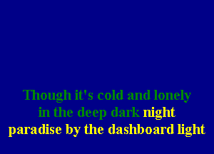 Though it's cold and lonely
in the deep dark night
paradise by the dashboard light